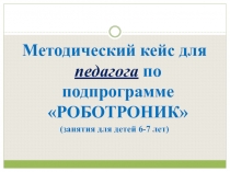 Методический кейс для педагога по подпрограмме РОБОТРОНИК
(занятия для детей