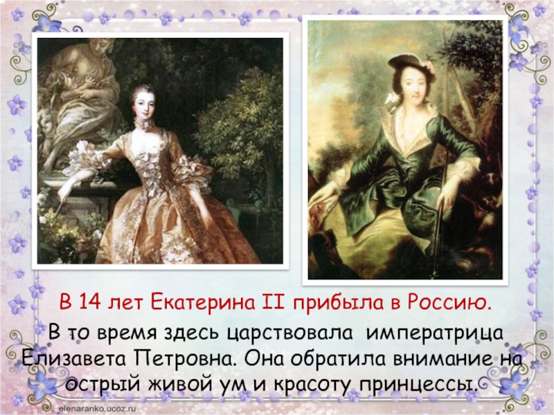 В 14 лет Екатерина II прибыла в Россию. 	В то время здесь царствовала императрица Елизавета Петровна. Она