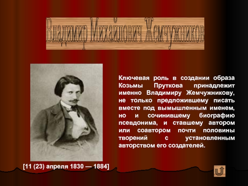 Владимир Михайлович Жемчужников [11 (23) апреля 1830 — 1884] Ключевая роль в создании образа Козьмы Пруткова принадлежит