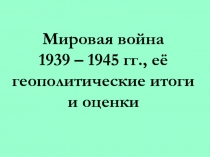 Мировая война 1939 – 1945 гг., её геополитические итоги и оценки