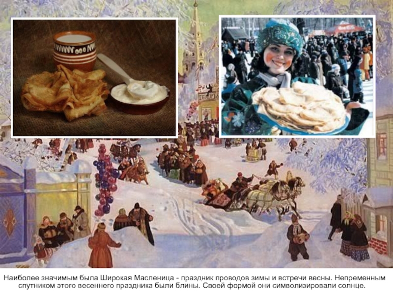 Наиболее значимым была Широкая Масленица - праздник проводов зимы и встречи весны. Непременным спутником этого весеннего праздника