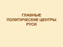 ГЛАВНЫЕ ПОЛИТИЧЕСКИЕ ЦЕНТРЫ РУСИ
