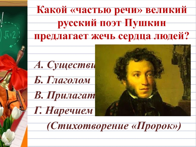 Какой «частью речи» великий русский поэт Пушкин предлагает жечь сердца людей?А. СуществительнымБ. ГлаголомВ. ПрилагательнымГ. Наречием(Стихотворение «Пророк»)