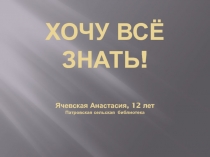 ХОЧУ ВСЁ ЗНАТЬ ! Ячевская Анастасия, 12 лет Патровская сельская библиотека