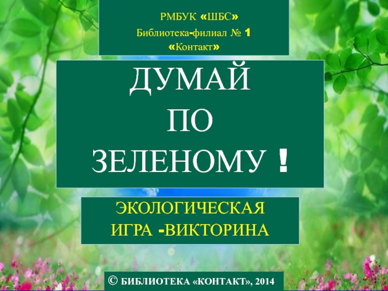 Презентация © БИБЛИОТЕКА КОНТАКТ, 2014
ДУМАЙ
ПО
ЗЕЛЕНОМУ !
РМБУК ШБС
Библиотека-филиал
