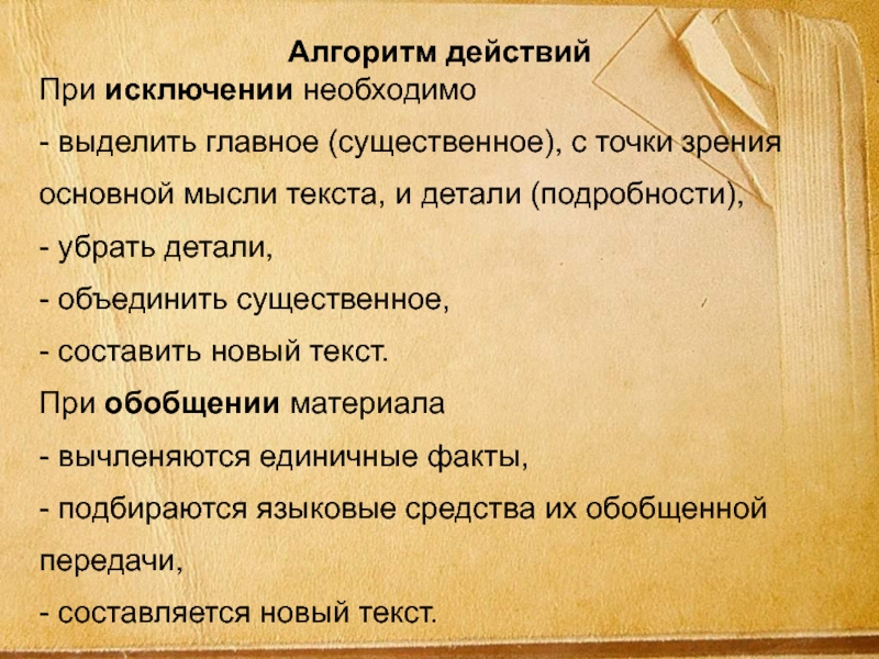 Алгоритм действийПри исключении необходимо - выделить главное (существенное), с точки зрения основной мысли текста, и детали (подробности), - убрать детали, - объединить существенное,  - составить новый текст. При обобщении материала - вычленяются единичные факты, - подбираются языковые средства их обобщенной передачи,  - составляется новый текст. 