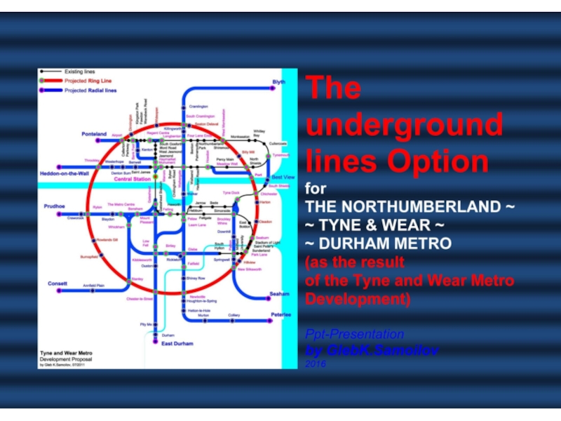 Презентация The underground lines Option for THE NORTHUMBERLAND ~ TYNE & WEAR ~ DURHAM METRO (as the result of the Tyne and Wear Metro Development) / Ppt-Presentation by Gleb K.Samoilov, 2016. – 70 p.