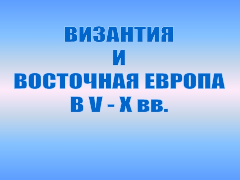 Презентация ВИЗАНТИЯ
И
ВОСТОЧНАЯ ЕВРОПА
В V - X вв