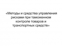 Методы и средства управления рисками при таможенном контроле товаров и транспортных средств