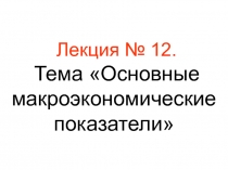 Лекция № 12. Тема Основные макроэкономические показатели