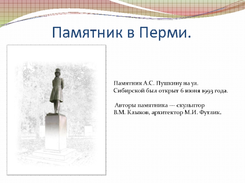 Памятник в Перми.Памятник А.С. Пушкину на ул. Сибирской был открыт 6 июня 1993 года. Авторы памятника — скульптор В.М. Клыков, архитектор