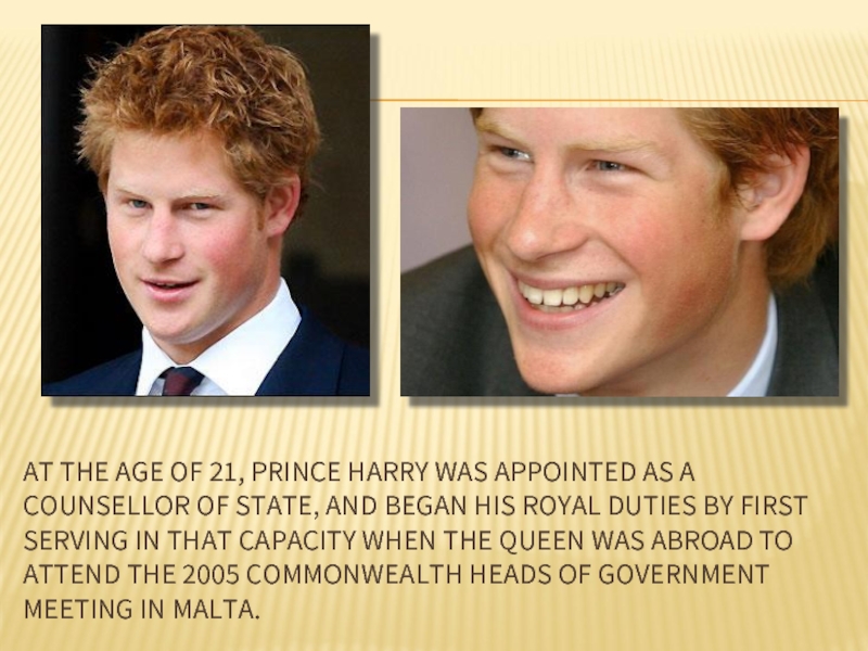 AT THE AGE OF 21, PRINCE HARRY WAS APPOINTED AS A COUNSELLOR OF STATE, AND BEGAN HIS