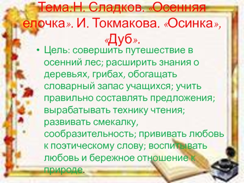 Тема:Н. Сладков. «Осенняя елочка». И. Токмакова. «Осинка», «Дуб».Цель: совершить путешествие в осенний лес; расширить знания о деревьях,