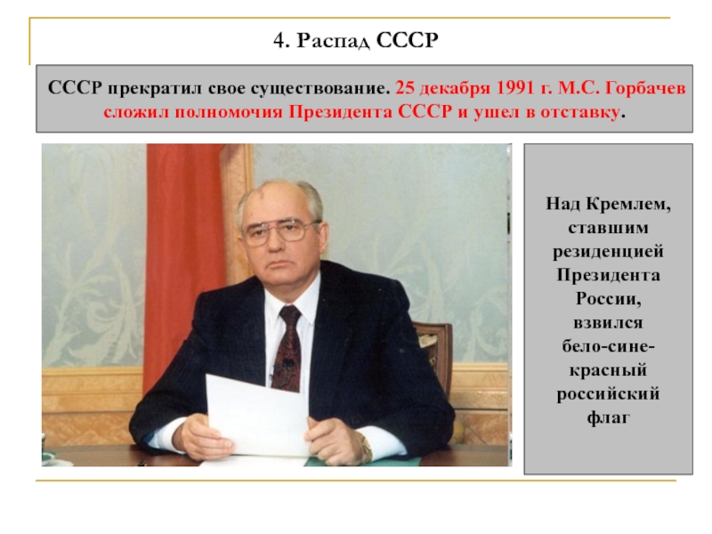 4. Распад СССРСССР прекратил свое существование. 25 декабря 1991 г. М.С. Горбачев сложил полномочия Президента СССР и