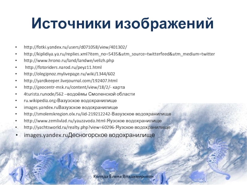 Источники изображенийhttp://fotki.yandex.ru/users/d071058/view/401302/http://kiplidiya.ya.ru/replies.xml?item_no=5435&utm_source=twitterfeed&utm_medium=twitterhttp://www.hrono.ru/land/landwe/velizh.php http://fotoriders.narod.ru/peyz11.htmlhttp://olegipnoz.mylivepage.ru/wiki/1344/602http://yardkeeper.livejournal.com/192407.htmlhttp://geocentr-msk.ru/content/view/18/2/- карта4turista.runode/562 –водоёмы Смоленской областиru.wikipedia.org›Вазузское водохранилищеimages.yandex.ruВазузское водохранилище http://smolenskregion.olx.ru/iid-219212242-Вазузское водохранилищеhttp://www.zemlivlad.ru/yauzavoda.html-Яузское водохранилищеhttp://yachtsworld.ru/realty.php?view=60296-Яузское водохранилищеimages.yandex.ruДесногорское водохранилище Коляда Елена Владимирован