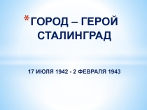 ГОРОД – ГЕРОЙ СТАЛИНГРАД 17 ИЮЛЯ 1942 - 2 ФЕВРАЛЯ 1943