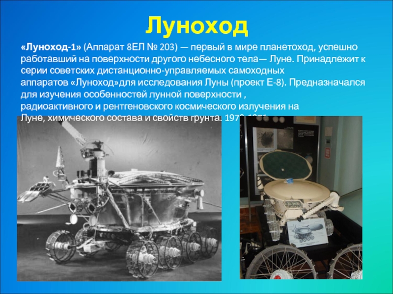 Луноход «Луноход-1» (Аппарат 8ЕЛ № 203) — первый в мире планетоход, успешно работавший на поверхности другого небесного тела— Луне. Принадлежит к серии советских дистанционно-управляемых