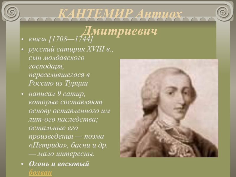 КАНТЕМИР Антиох Дмитриевич князь [1708—1744] русский сатирик XVIII в., сын молдавского господаря, переселившегося в Россию из Турции