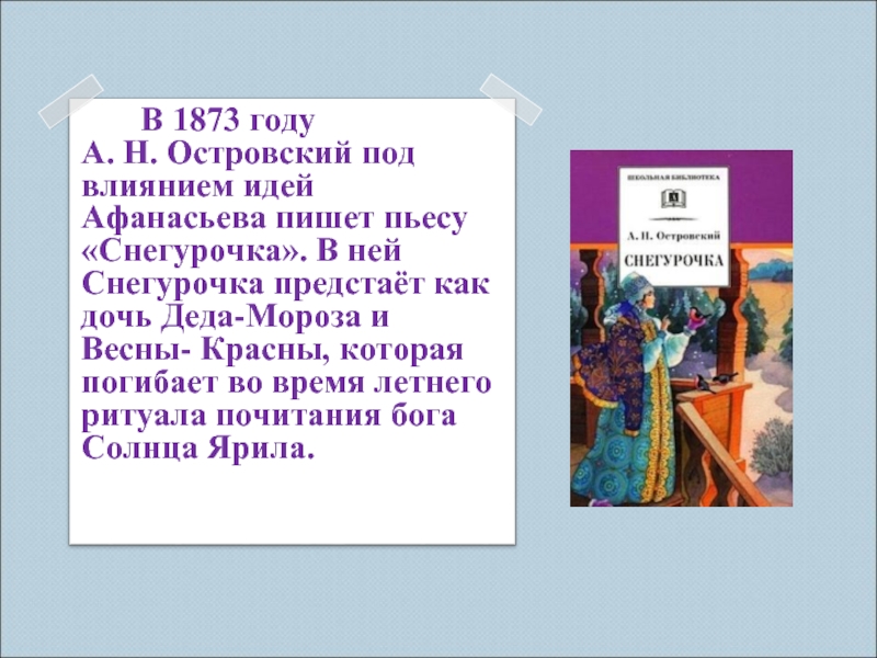 В 1873 году А. Н. Островский под влиянием идей Афанасьева пишет пьесу «Снегурочка». В ней Снегурочка предстаёт