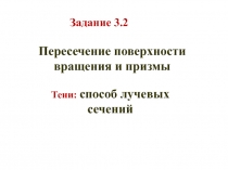 Задание 3.2
Пересечение поверхности вращения и призмы
Тени: способ лучевых