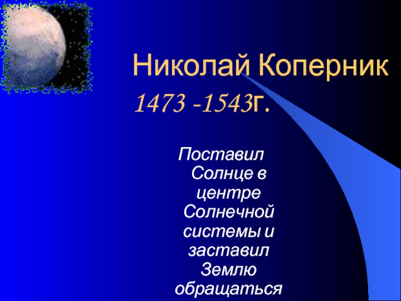Николай Коперник 1473 -1543г.Поставил Солнце в центре Солнечной системы и заставил Землю обращаться вокруг него.