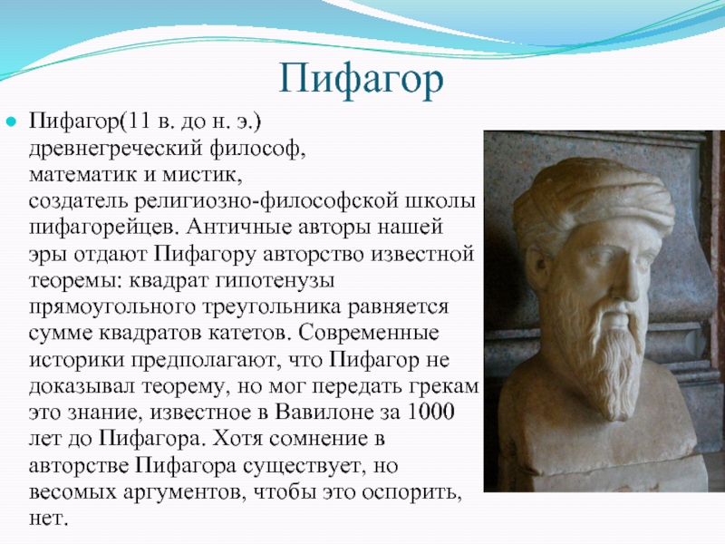 ПифагорПифагор(11 в. до н. э.) древнегреческий философ, математик и мистик, создатель религиозно-философской школы пифагорейцев. Античные авторы нашей эры отдают Пифагору авторство известной теоремы: квадрат