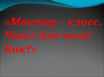 Мастер – класс. Что? Для чего? Как?