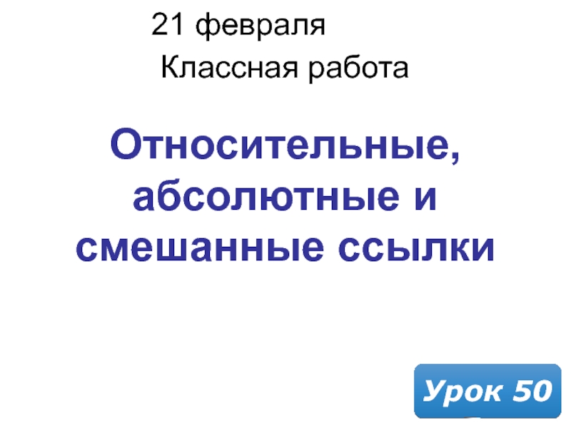 21 февраля 2019 г.
Классная работа
Урок 50
Относительные, абсолютные и