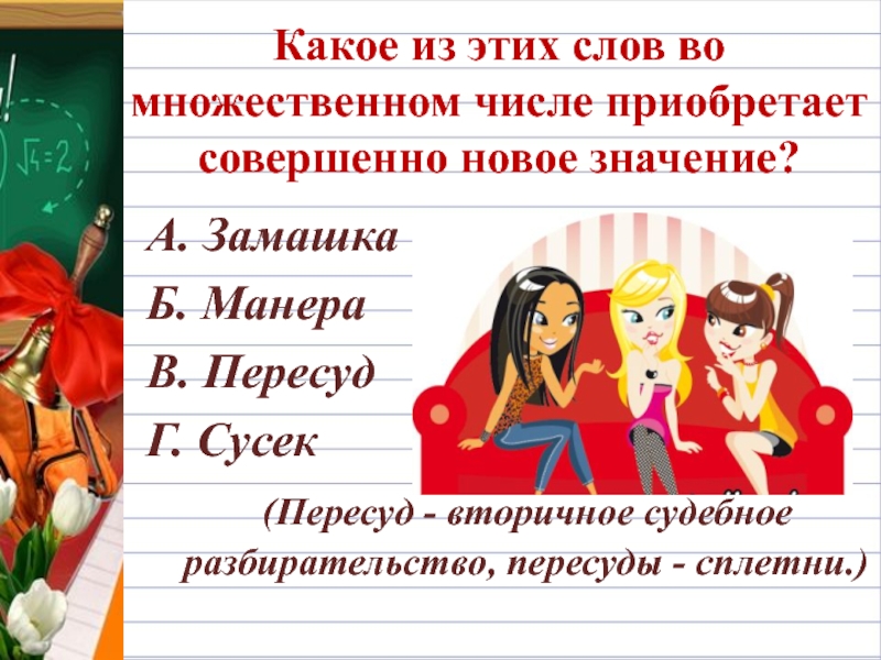 Какое из этих слов во множественном числе приобретает совершенно новое значение?А. ЗамашкаБ. МанераВ. ПересудГ. Сусек   (Пересуд