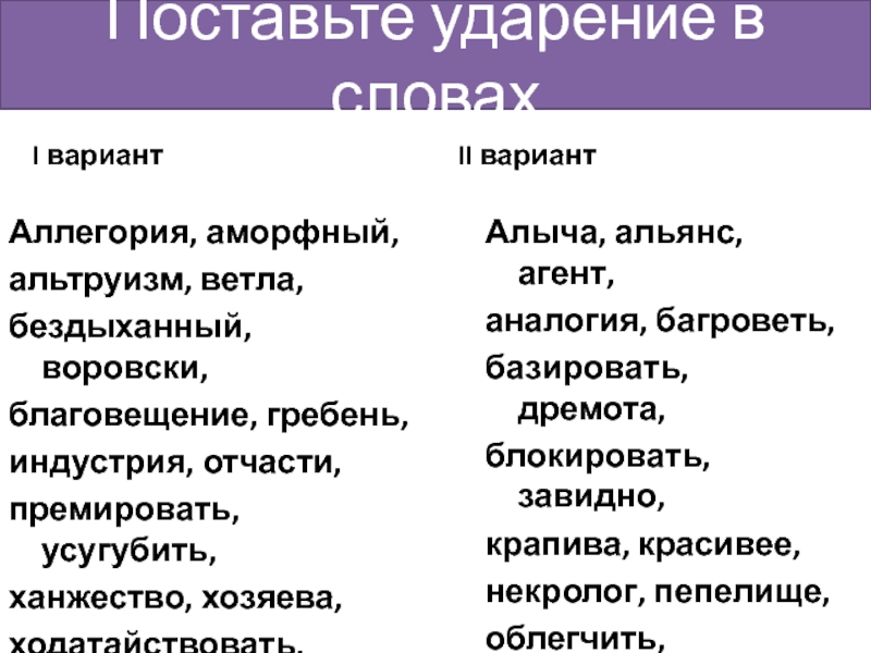 Поставьте ударение в словахI вариантАллегория, аморфный,альтруизм, ветла,бездыханный, воровски,благовещение, гребень,индустрия, отчасти,премировать, усугубить,ханжество, хозяева,ходатайствовать,черпать, хвоя.II вариантАлыча, альянс, агент,аналогия, багроветь,