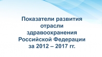 Показатели развития отрасли здравоохранения Российской Федерации за 2012 – 2017