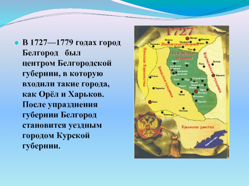 В 1727—1779 годах город Белгород  был центром Белгородской губернии, в которую входили такие города, как Орёл и Харьков. После упразднения губернии Белгород