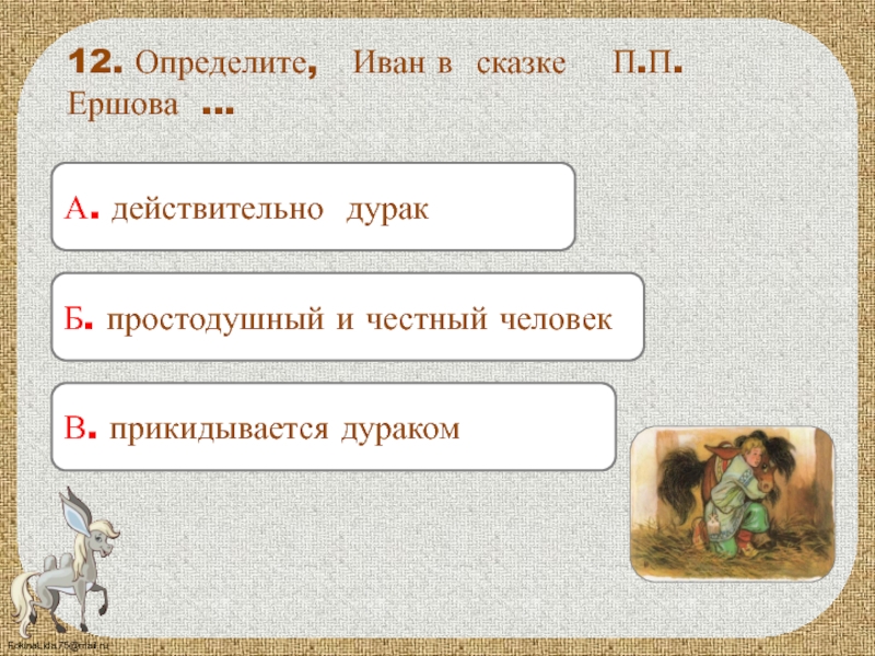 А. действительно дурак12. Определите, Иван в сказке П.П. Ершова …Б. простодушный и честный человекВ. прикидывается