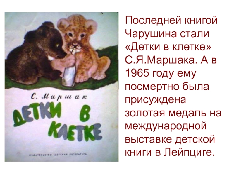 Последней книгой Чарушина стали «Детки в клетке» С.Я.Маршака. А в 1965 году ему посмертно была присуждена золотая