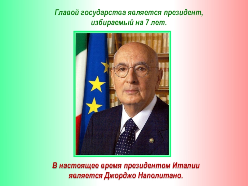 Главой государства является президент, избираемый на 7 лет.В настоящее время президентом Италии является Джорджо Наполитано.