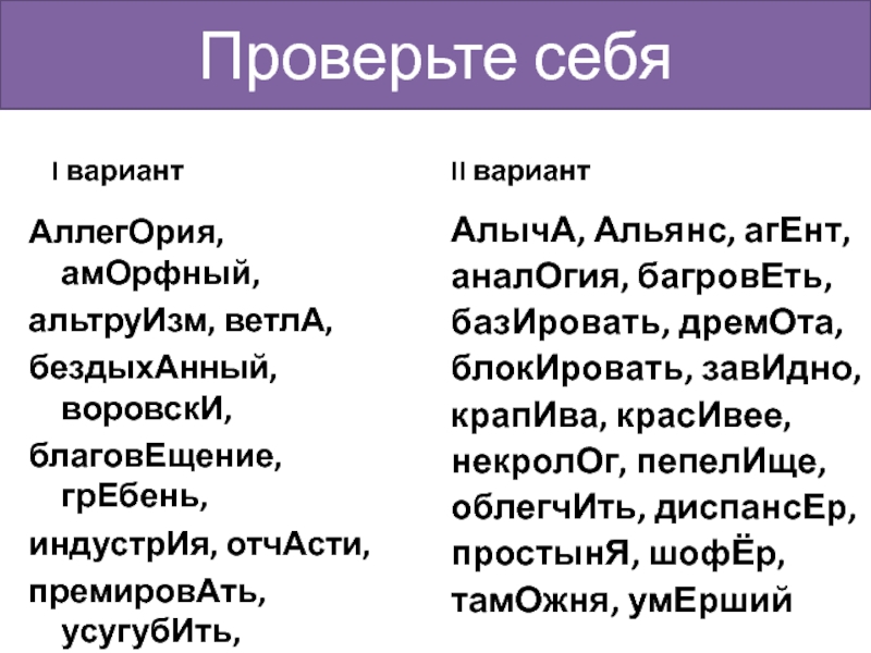 Проверьте себяI вариантАллегОрия, амОрфный,альтруИзм, ветлА,бездыхАнный, воровскИ,благовЕщение, грЕбень,индустрИя, отчАсти,премировАть, усугубИть,хАнжество, хозЯева,ходАтайствовать,чЕрпать, хвОяII вариантАлычА, Альянс, агЕнт,аналОгия, багровЕть, базИровать, дремОта,блокИровать,