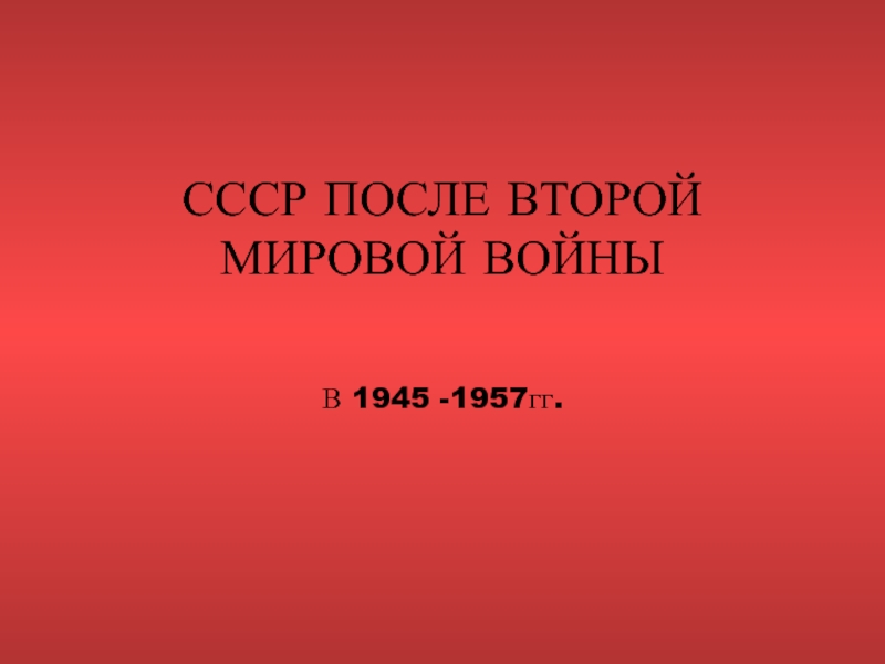 СССР ПОСЛЕ ВТОРОЙ МИРОВОЙ ВОЙНЫ  В 1945 -1957гг.
