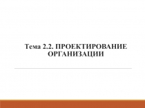 Тема 2.2. ПРОЕКТИРОВАНИЕ ОРГАНИЗАЦИИ