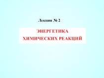 Лекция № 2
ЭНЕРГЕТИКА ХИМИЧЕСКИХ РЕАКЦИЙ