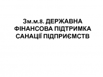 Зм.м.8. ДЕРЖАВНА ФІНАНСОВА ПІДТРИМКА САНАЦІЇ ПІДПРИЄМСТВ