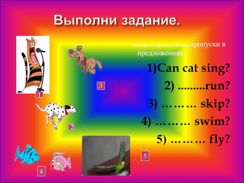 Посмотри на картинки и заполни пропуски в предложениях.1)Can cat sing?2) .........run?3) ……… skip?4) ……… swim?5) ……… fly?12345