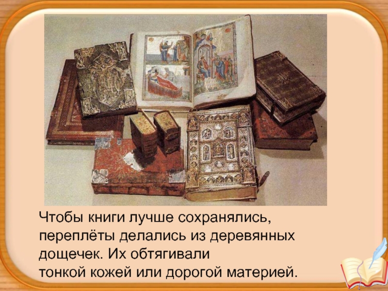 Чтобы книги лучше сохранялись, переплёты делались из деревянных дощечек. Их обтягивали тонкой кожей или дорогой материей.
