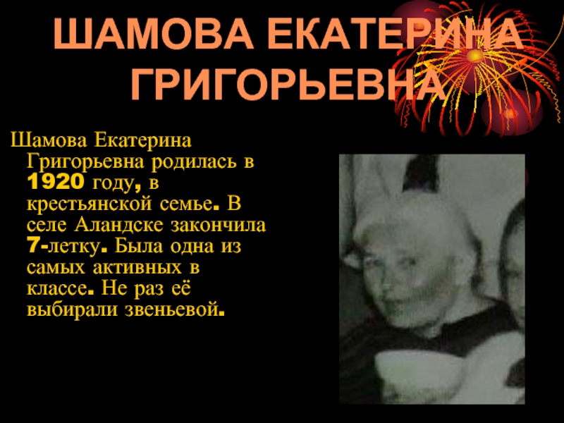 Шамова Екатерина Григорьевна родилась в 1920 году, в крестьянской семье. В селе Аландске закончила 7-летку. Была
