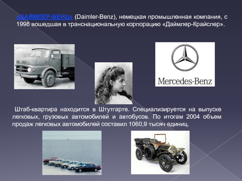 «ДАЙМЛЕР-БЕНЦ» (Daimler-Benz), немецкая промышленная компания, с 1998 вошедшая в транснациональную корпорацию «Даймлер-Крайслер». Штаб-квартира находится в Штутгарте. Специализируется