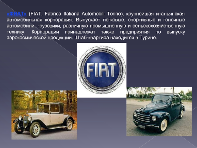 «ФИАТ» (FIAT, Fabrica Italiana Automobili Torino), крупнейшая итальянская автомобильная корпорация. Выпускает легковые, спортивные и гоночные автомобили, грузовики,