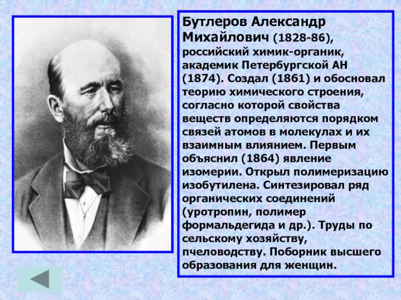 Бутлеров Александр Михайлович (1828-86), российский химик-органик, академик Петербургской АН (1874). Создал (1861) и обосновал теорию химического строения,