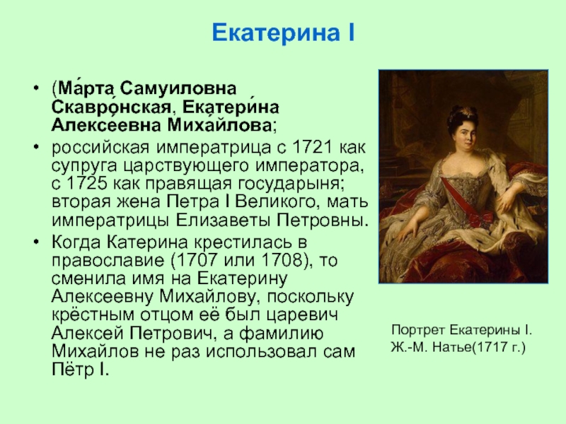 Екатерина I (Ма́рта Самуиловна Скавро́нская, Екатери́на Алексе́евна Миха́йлова; российская императрица с 1721 как супруга царствующего императора, с 1725 как правящая государыня; вторая жена Петра