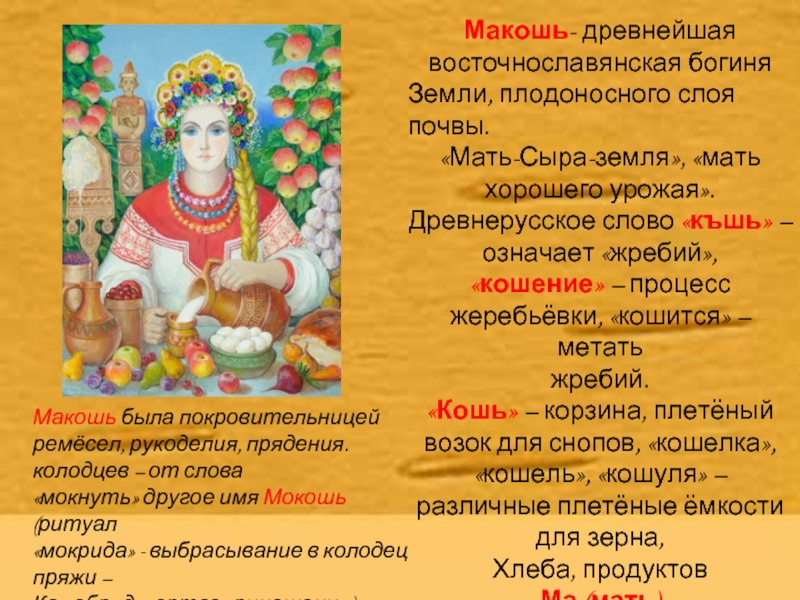 Макошь- древнейшая восточнославянская богиняЗемли, плодоносного слоя почвы.«Мать-Сыра-земля», «мать хорошего урожая».Древнерусское слово «къшь» – означает «жребий», «кошение» –
