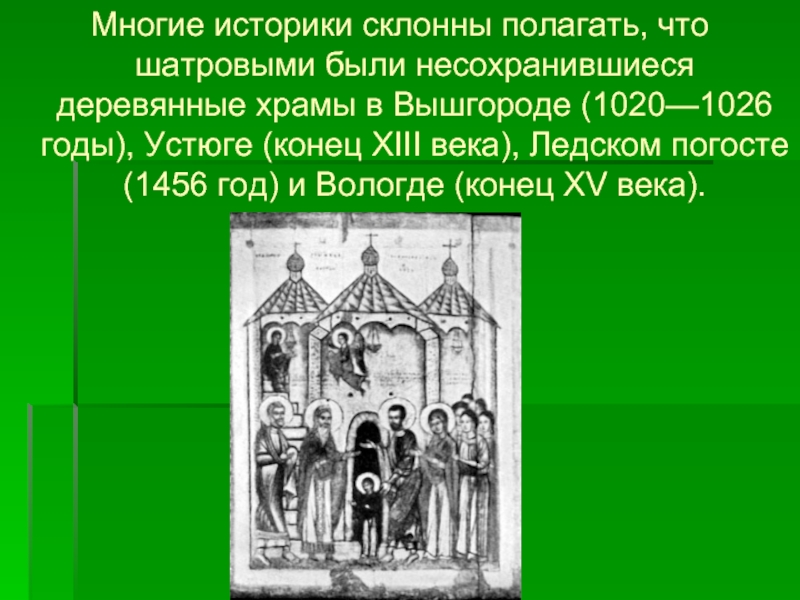 Многие историки склонны полагать, что шатровыми были несохранившиеся деревянные храмы в Вышгороде (1020—1026 годы), Устюге (конец XIII века), Ледском погосте