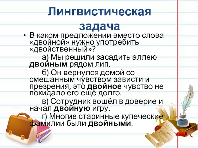 Лингвистическая задачаВ каком предложении вместо слова «двойной» нужно употребить «двойственный»?		а) Мы решили засадить аллею двойным рядом лип.		б)